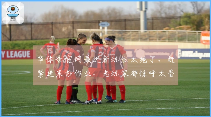 华体会官网最近新玩法太绝了，赶紧进来抄作业，老玩家都惊呼太香了！