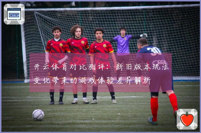 开云体育对比测评：新旧版本玩法变化带来的游戏体验差异解析