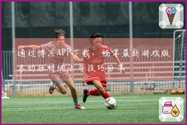 通过博万APP下载，畅享最新游戏版本的独特玩法与技巧分享