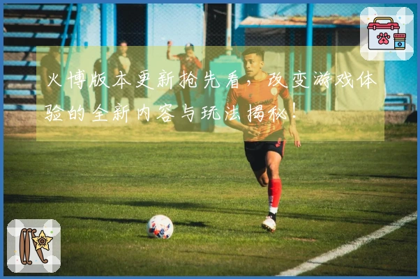 火博版本更新抢先看，改变游戏体验的全新内容与玩法揭秘！