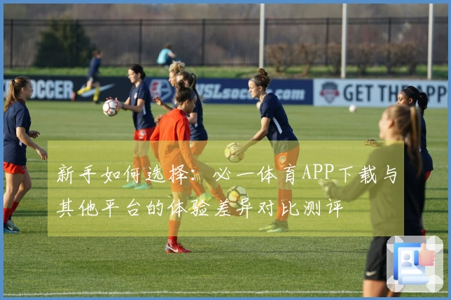 新手如何选择：必一体育APP下载与其他平台的体验差异对比测评