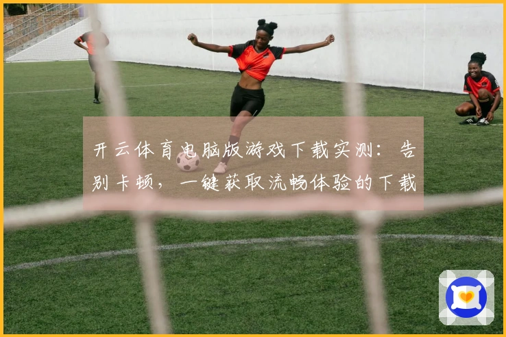 开云体育电脑版游戏下载实测：告别卡顿，一键获取流畅体验的下载秘籍