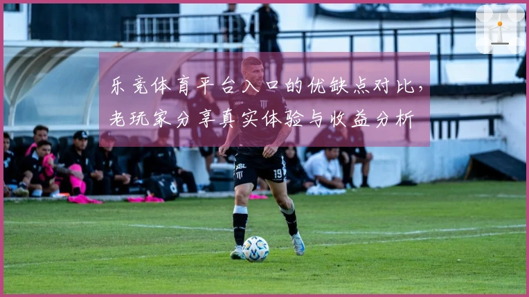 乐竞体育平台入口的优缺点对比，老玩家分享真实体验与收益分析